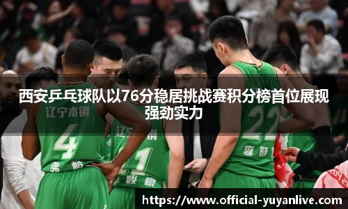 西安乒乓球队以76分稳居挑战赛积分榜首位展现强劲实力