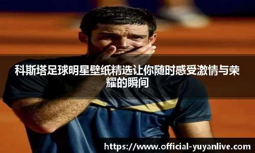 科斯塔足球明星壁纸精选让你随时感受激情与荣耀的瞬间