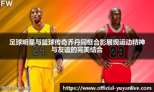 足球明星与篮球传奇乔丹同框合影展现运动精神与友谊的完美结合